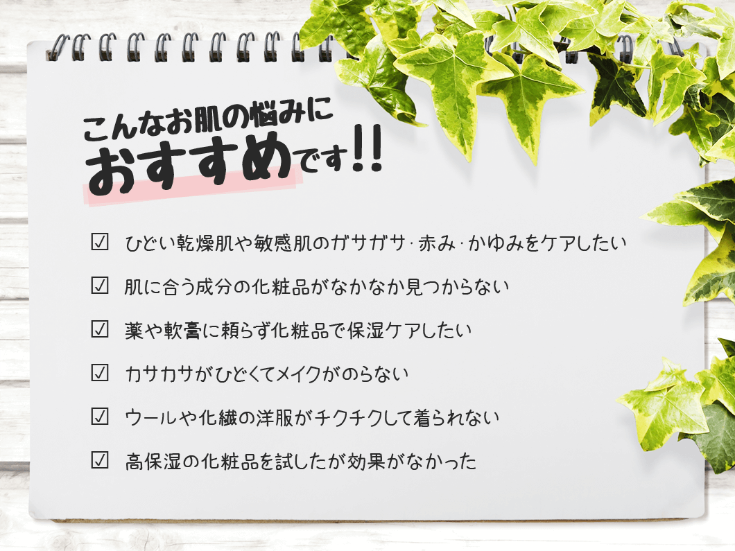 こんなお肌の悩みにおすすめです? ひどい乾燥肌や敏感肌のガサガサ・赤み・かゆみをケアしたい? 肌に合う成分の化粧品がなかなか見つからない? 薬や軟膏に頼らず化粧品で保湿ケアしたい? カサカサがひどくてメイクがのらない? ウールや化繊の洋服がチクチクして着られない? 高保湿の化粧品を試したが効果がなかった