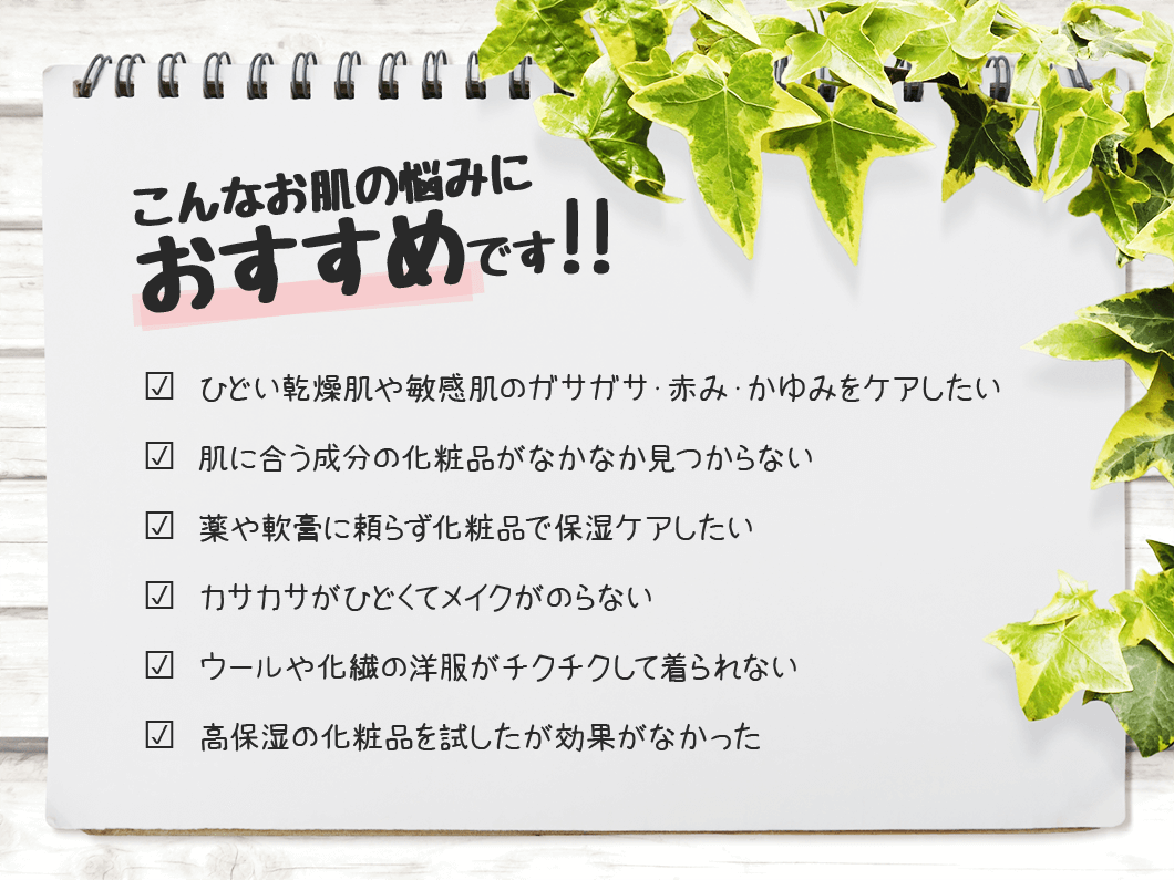 こんなお肌の悩みにおすすめです?  ひどい乾燥肌や敏感肌のガサガサ・赤み・かゆみをケアしたい?  肌に合う成分の化粧品がなかなか見つからない?  薬や軟膏に頼らず化粧品で保湿ケアしたい?  カサカサがひどくてメイクがのらない?  ウールや化繊の洋服がチクチクして着られない?  高保湿の化粧品を試したが効果がなかった