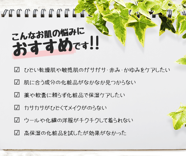 こんなお肌の悩みにおすすめです?  ひどい乾燥肌や敏感肌のガサガサ・赤み・かゆみをケアしたい?  肌に合う成分の化粧品がなかなか見つからない?  薬や軟膏に頼らず化粧品で保湿ケアしたい?  カサカサがひどくてメイクがのらない?  ウールや化繊の洋服がチクチクして着られない?  高保湿の化粧品を試したが効果がなかった