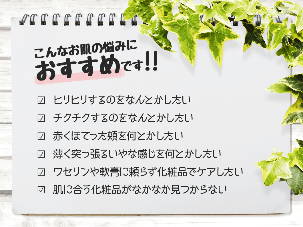 こんなお肌の悩みにおすすめです?  ひどい乾燥肌や敏感肌のガサガサ・赤み・かゆみをケアしたい?  肌に合う成分の化粧品がなかなか見つからない?  薬や軟膏に頼らず化粧品で保湿ケアしたい?  カサカサがひどくてメイクがのらない?  ウールや化繊の洋服がチクチクして着られない?  高保湿の化粧品を試したが効果がなかった