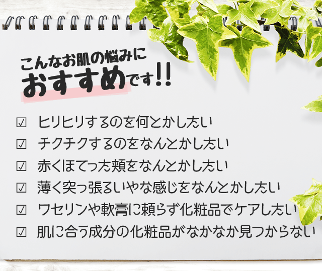 こんなお肌の悩みにおすすめです?  ひどい乾燥肌や敏感肌のガサガサ・赤み・かゆみをケアしたい?  肌に合う成分の化粧品がなかなか見つからない?  薬や軟膏に頼らず化粧品で保湿ケアしたい?  カサカサがひどくてメイクがのらない?  ウールや化繊の洋服がチクチクして着られない?  高保湿の化粧品を試したが効果がなかった