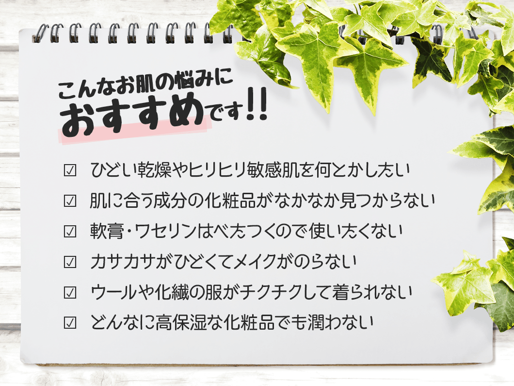 こんなお肌の悩みにおすすめです?  ひどい乾燥肌や敏感肌のガサガサ・赤み・かゆみをケアしたい?  肌に合う成分の化粧品がなかなか見つからない?  薬や軟膏に頼らず化粧品で保湿ケアしたい?  カサカサがひどくてメイクがのらない?  ウールや化繊の洋服がチクチクして着られない?  高保湿の化粧品を試したが効果がなかった