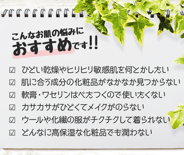 こんなお肌の悩みにおすすめです?  ひどい乾燥肌や敏感肌のガサガサ・赤み・かゆみをケアしたい?  肌に合う成分の化粧品がなかなか見つからない?  薬や軟膏に頼らず化粧品で保湿ケアしたい?  カサカサがひどくてメイクがのらない?  ウールや化繊の洋服がチクチクして着られない?  高保湿の化粧品を試したが効果がなかった