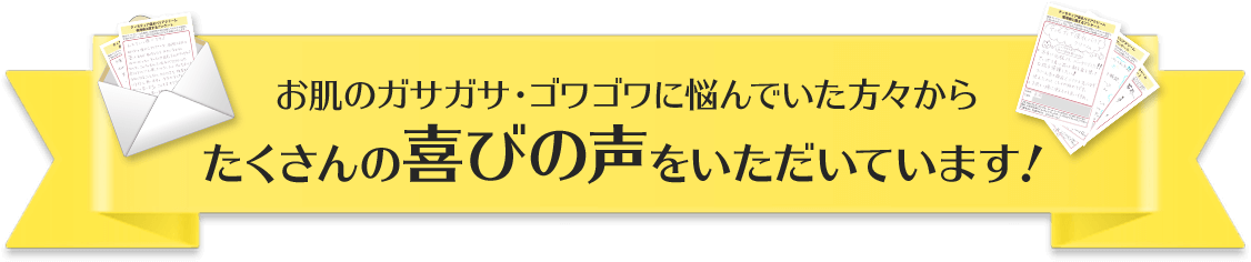 お肌のガサガサ・ゴワゴワに悩んでいた方々からたくさんの喜びの声をいただいています！