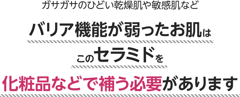 ガサガサのひどい乾燥肌や敏感肌などバリア機能が弱ったお肌はこのセラミドを化粧品などで補う必要があります