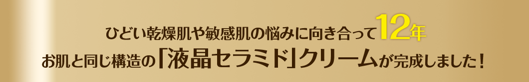 ひどい乾燥肌や敏感肌の悩みに向き合って12年お肌と同じ構造の「液晶セラミド」クリームが完成しました！