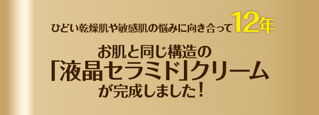 ひどい乾燥肌や敏感肌の悩みに向き合って12年お肌と同じ構造の「液晶セラミド」クリームが完成しました！