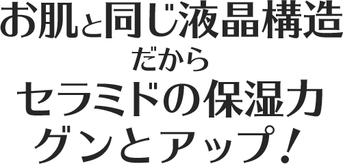 お肌と同じ液晶構造だからセラミドの保湿力グンとアップ！