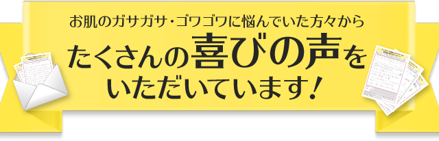 お肌のガサガサ・ゴワゴワに悩んでいた方々からたくさんの喜びの声をいただいています！