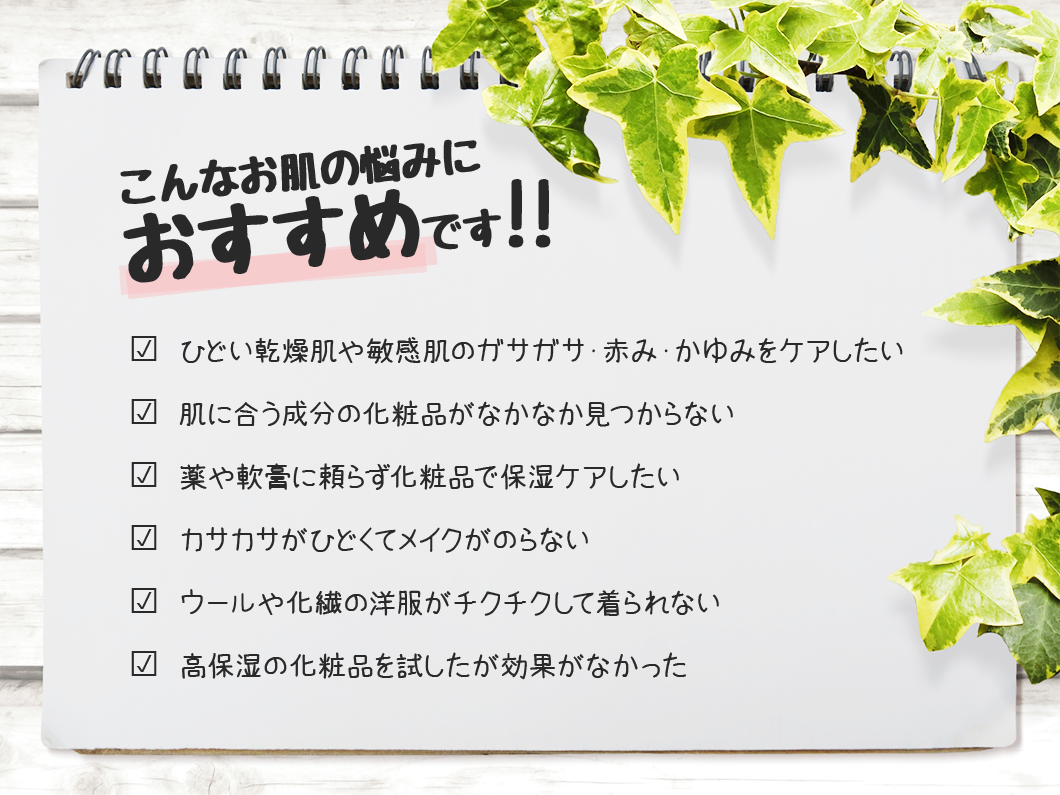 こんなお肌の悩みにおすすめです☑ ひどい乾燥肌や敏感肌のガサガサ・赤み・かゆみをケアしたい☑ 肌に合う成分の化粧品がなかなか見つからない☑ 薬や軟膏に頼らず化粧品で保湿ケアしたい☑ カサカサがひどくてメイクがのらない☑ ウールや化繊の洋服がチクチクして着られない☑ 高保湿の化粧品を試したが効果がなかった