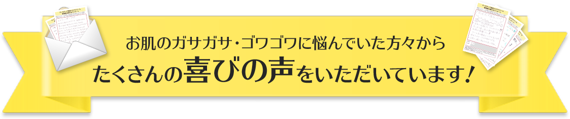 お肌のガサガサ・ゴワゴワに悩んでいた方々からたくさんの喜びの声をいただいています！