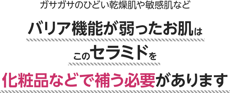 ガサガサのひどい乾燥肌や敏感肌などバリア機能が弱ったお肌はこのセラミドを化粧品などで補う必要があります